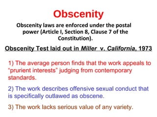 Obscenity
Obscenity laws are enforced under the postal
power (Article I, Section 8, Clause 7 of the
Constitution).
Obscenity Test laid out in Miller v. California, 1973
1) The average person finds that the work appeals to
“prurient interests” judging from contemporary
standards.
2) The work describes offensive sexual conduct that
is specifically outlawed as obscene.
3) The work lacks serious value of any variety.
 
