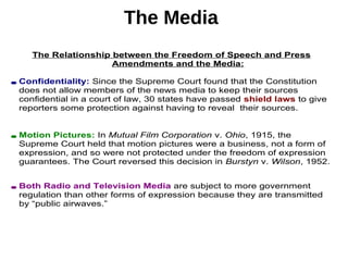 The Media
The Relationship between the Freedom of Speech and Press
Amendments and the Media:
• Confidentiality: Since the Supreme Court found that the Constitution
does not allow members of the news media to keep their sources
confidential in a court of law, 30 states have passed shield laws to give
reporters some protection against having to reveal their sources.
• Motion Pictures: In Mutual Film Corporation v. Ohio, 1915, the
Supreme Court held that motion pictures were a business, not a form of
expression, and so were not protected under the freedom of expression
guarantees. The Court reversed this decision in Burstyn v. Wilson, 1952.
• Both Radio and Television Media are subject to more government
regulation than other forms of expression because they are transmitted
by “public airwaves.”
 