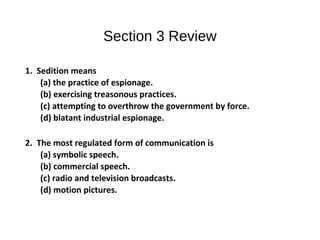 Section 3 Review
1. Sedition means
(a) the practice of espionage.
(b) exercising treasonous practices.
(c) attempting to overthrow the government by force.
(d) blatant industrial espionage.
2. The most regulated form of communication is
(a) symbolic speech.
(b) commercial speech.
(c) radio and television broadcasts.
(d) motion pictures.
 
