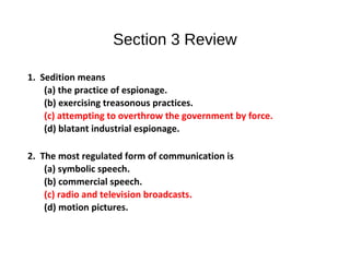 Section 3 Review
1. Sedition means
(a) the practice of espionage.
(b) exercising treasonous practices.
(c) attempting to overthrow the government by force.
(d) blatant industrial espionage.
2. The most regulated form of communication is
(a) symbolic speech.
(b) commercial speech.
(c) radio and television broadcasts.
(d) motion pictures.
 