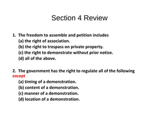 Section 4 Review
1. The freedom to assemble and petition includes
(a) the right of association.
(b) the right to trespass on private property.
(c) the right to demonstrate without prior notice.
(d) all of the above.
2. The government has the right to regulate all of the following
except
(a) timing of a demonstration.
(b) content of a demonstration.
(c) manner of a demonstration.
(d) location of a demonstration.
 