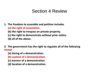 Section 4 Review
1. The freedom to assemble and petition includes
(a) the right of association.
(b) the right to trespass on private property.
(c) the right to demonstrate without prior notice.
(d) all of the above.
2. The government has the right to regulate all of the following
except
(a) timing of a demonstration.
(b) content of a demonstration.
(c) manner of a demonstration.
(d) location of a demonstration.
 