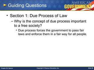 Copyright © Pearson Education, Inc. Slide 98Chapter 20, Opener
Guiding Questions
• Section 1: Due Process of Law
– Why is the concept of due process important
to a free society?
• Due process forces the government to pass fair
laws and enforce them in a fair way for all people.
 