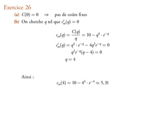 Exercice 26
    (a) C(0) = 0    ⇒    pas de coûts ﬁxes
    (b) On cherche q tel que cm (q) = 0

                                   C(q)
                          cm (q) =        = 10 − q4 · e−q
                                     q
                          cm (q) = q4 · e−q − 4q3 e−q = 0
                                     q3 e−q (q − 4) = 0
                               q=4


        Ainsi :
                           cm (4) = 10 − 44 · e−4     5, 31
 