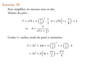 Exercice 34
   Pour simpliﬁer, les mesures sont en dm.
   Volume du pain :

                             a   2       1                π
              V = a2 b + π           ·     · b = a2 b 1 +     =4
                             2           2                8
                                4
                 ⇒    b=
                           a2 (1 + π )
                                   8

   Croûte (= surface totale du pain) à minimiser

                                      a 2       a
                  S = 2a2 + 3ab + π       +π      ·b
                                      2         2
                                    aπ     a4 π
                     = 2a2 + b 3a +      +
                                     2      4
 
