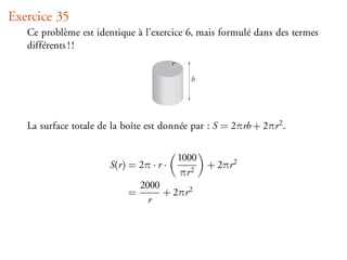 Exercice 35
   Ce problème est identique à l’exercice 6, mais formulé dans des termes
   différents ! !
                                         r

                                               h




   La surface totale de la boîte est donnée par : S = 2πrh + 2πr 2 .


                                             1000
                       S(r) = 2π · r ·              + 2πr 2
                                             πr 2
                                2000
                            =        + 2πr 2
                                  r
 