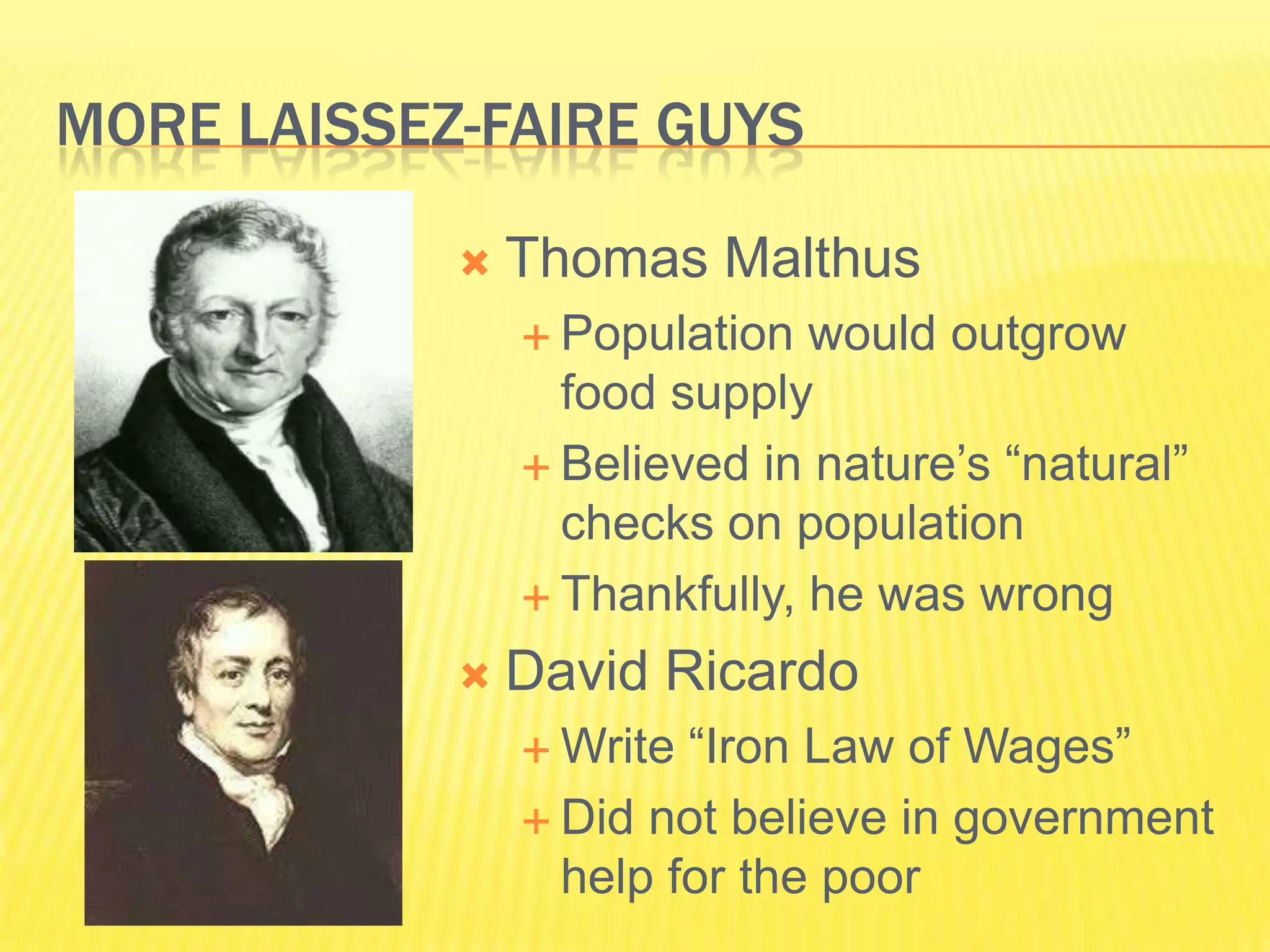 MORE LAISSEZ-FAIRE GUYS

               Thomas Malthus
                 Population  would outgrow
                  food supply
                 Believed in nature’s “natural”
                  checks on population
                 Thankfully, he was wrong

               David Ricardo
                 Write “Iron Law of Wages”
                 Did not believe in government
                  help for the poor
 