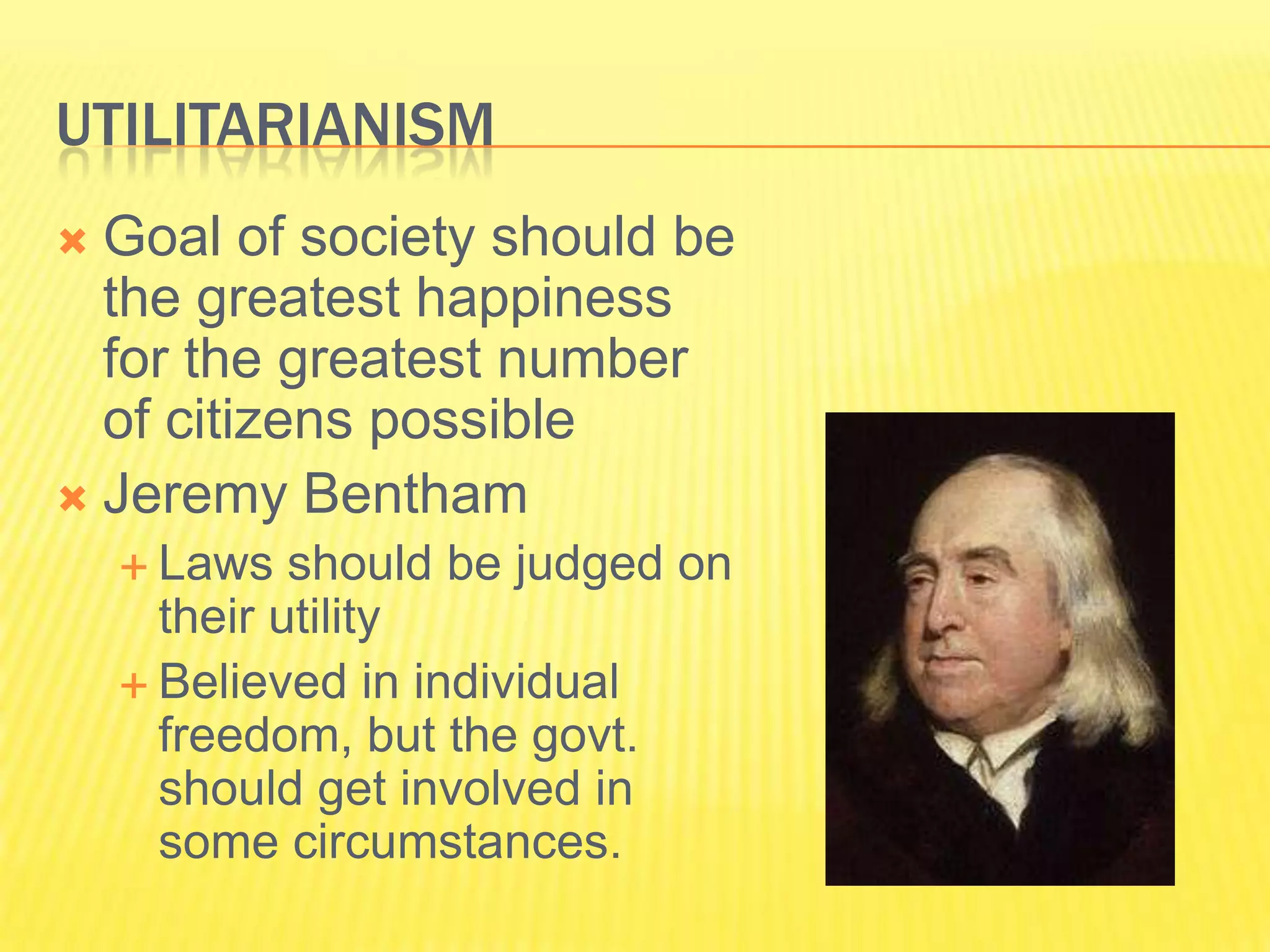 UTILITARIANISM
 Goal of society should be
  the greatest happiness
  for the greatest number
  of citizens possible
 Jeremy Bentham
     Laws   should be judged on
      their utility
     Believed in individual
      freedom, but the govt.
      should get involved in
      some circumstances.
 