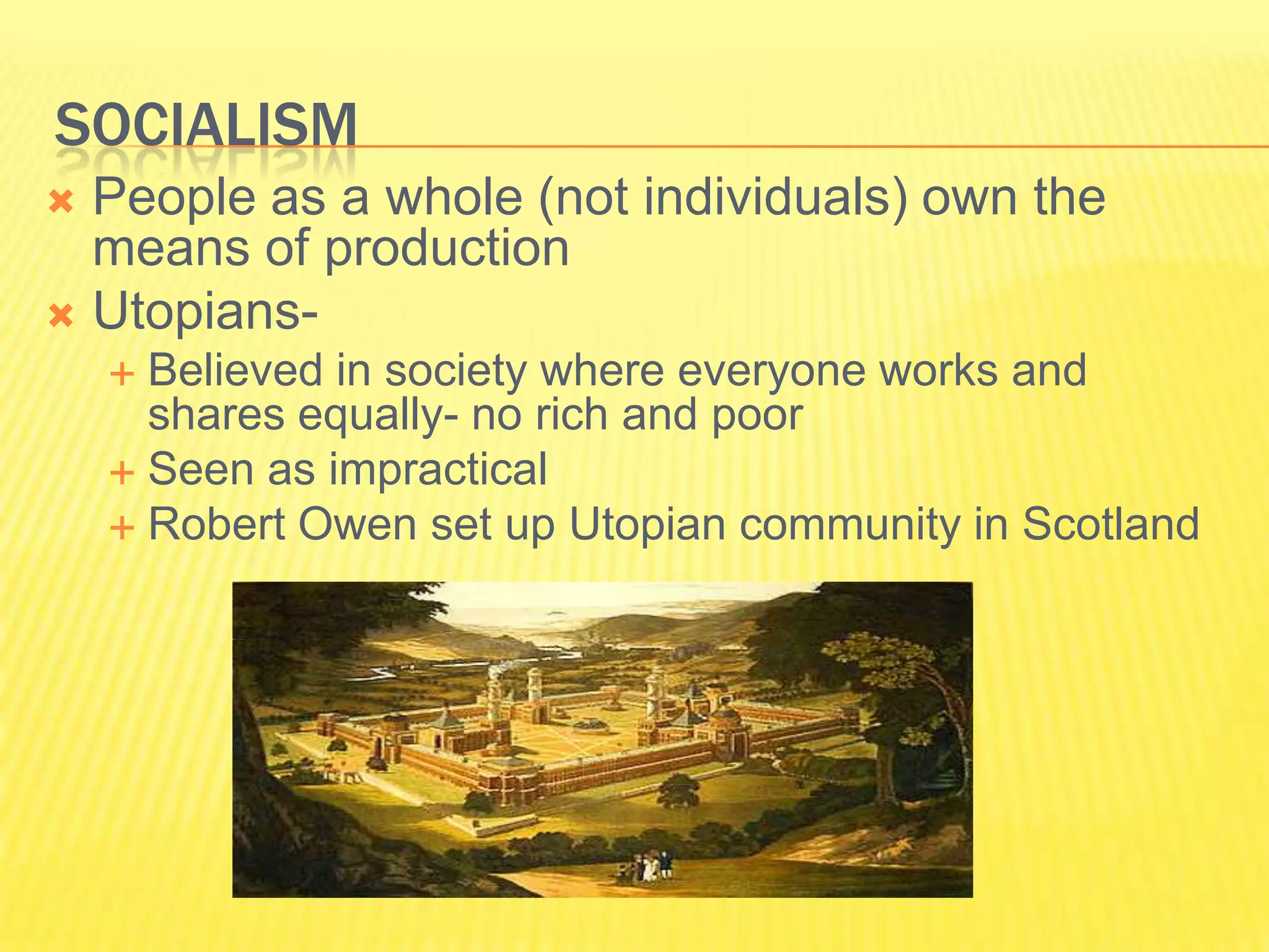 SOCIALISM
 People as a whole (not individuals) own the
  means of production
 Utopians-
     Believed in society where everyone works and
      shares equally- no rich and poor
     Seen as impractical
     Robert Owen set up Utopian community in Scotland
 