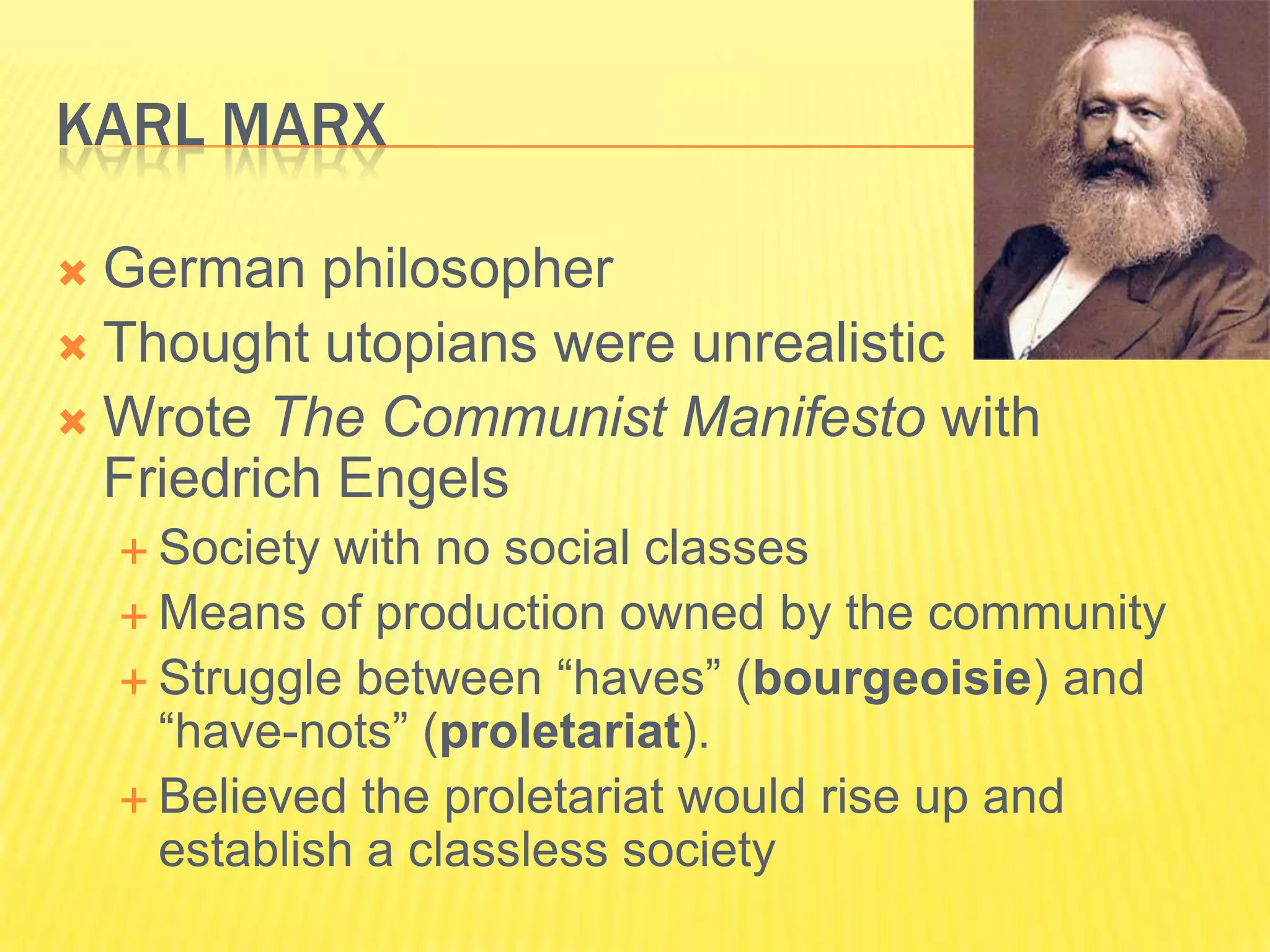 KARL MARX

 German philosopher
 Thought utopians were unrealistic
 Wrote The Communist Manifesto with
  Friedrich Engels
     Society with no social classes
     Means of production owned by the community
     Struggle between “haves” (bourgeoisie) and
      “have-nots” (proletariat).
     Believed the proletariat would rise up and
      establish a classless society
 