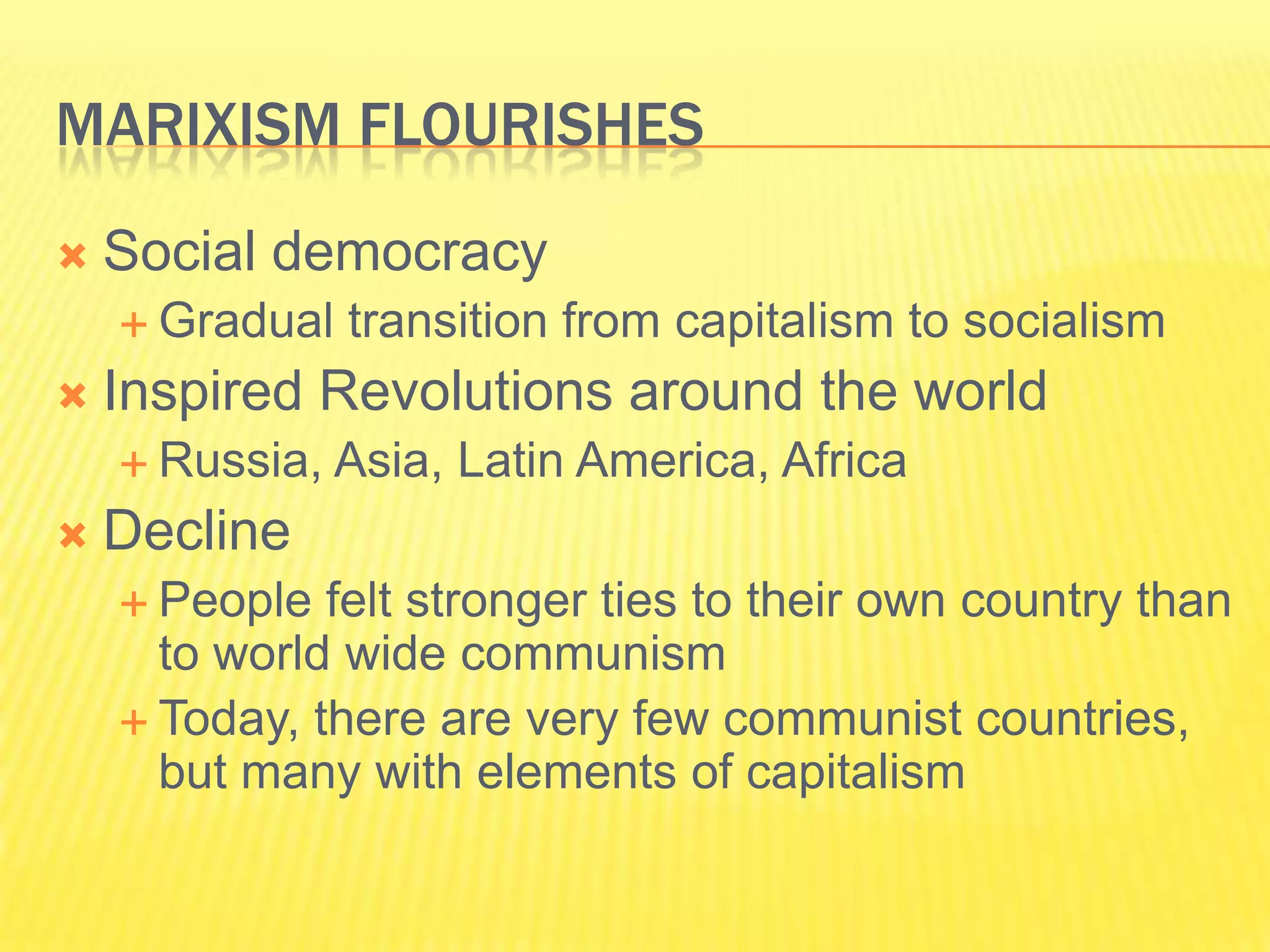 MARIXISM FLOURISHES
   Social democracy
     Gradual   transition from capitalism to socialism
   Inspired Revolutions around the world
     Russia,   Asia, Latin America, Africa
   Decline
     People  felt stronger ties to their own country than
      to world wide communism
     Today, there are very few communist countries,
      but many with elements of capitalism
 
