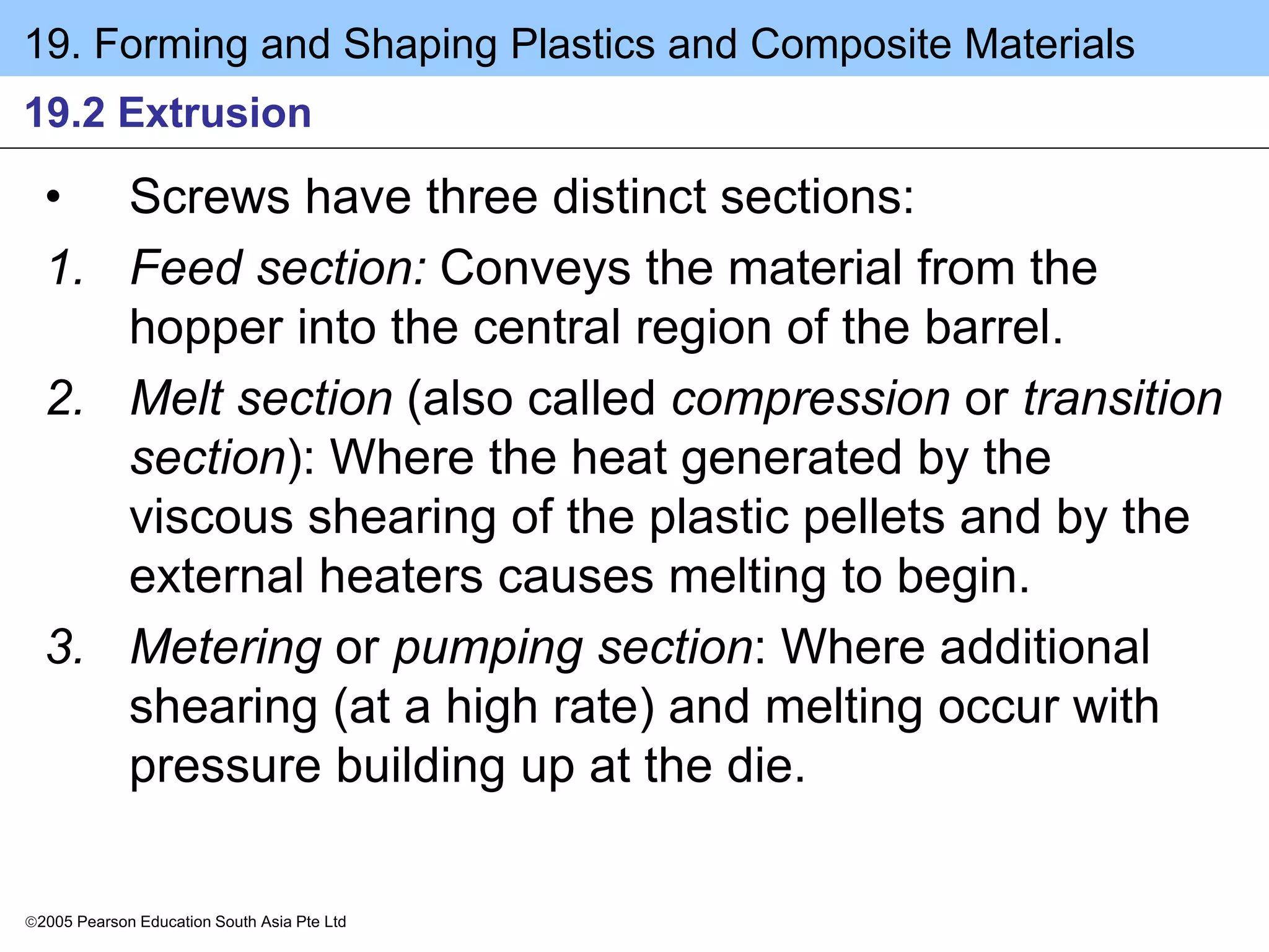 19. Forming and Shaping Plastics and Composite Materials
2005 Pearson Education South Asia Pte Ltd
19.2 Extrusion
• Screws have three distinct sections:
1. Feed section: Conveys the material from the
hopper into the central region of the barrel.
2. Melt section (also called compression or transition
section): Where the heat generated by the
viscous shearing of the plastic pellets and by the
external heaters causes melting to begin.
3. Metering or pumping section: Where additional
shearing (at a high rate) and melting occur with
pressure building up at the die.
 
