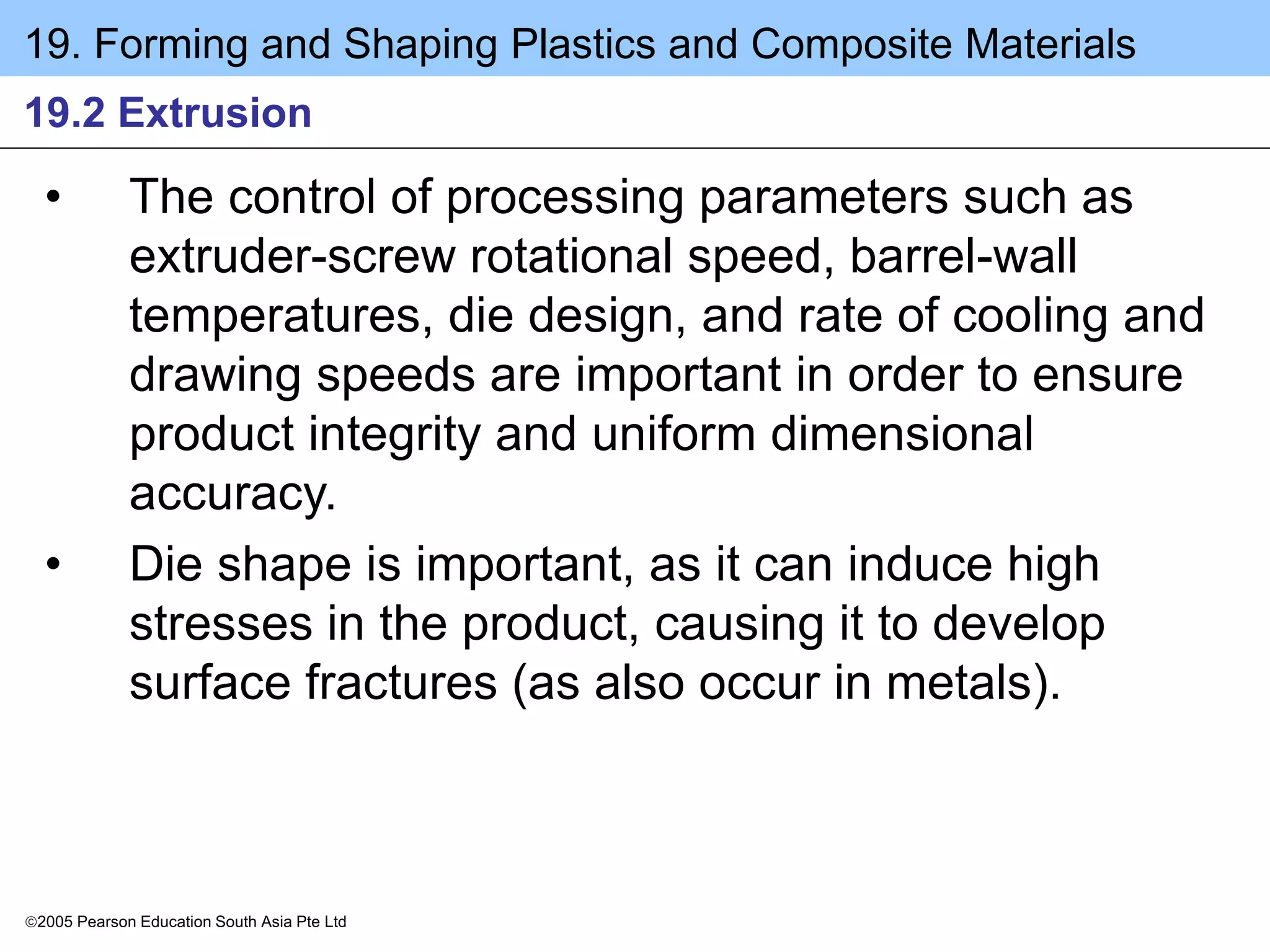 19. Forming and Shaping Plastics and Composite Materials
2005 Pearson Education South Asia Pte Ltd
19.2 Extrusion
• The control of processing parameters such as
extruder-screw rotational speed, barrel-wall
temperatures, die design, and rate of cooling and
drawing speeds are important in order to ensure
product integrity and uniform dimensional
accuracy.
• Die shape is important, as it can induce high
stresses in the product, causing it to develop
surface fractures (as also occur in metals).
 