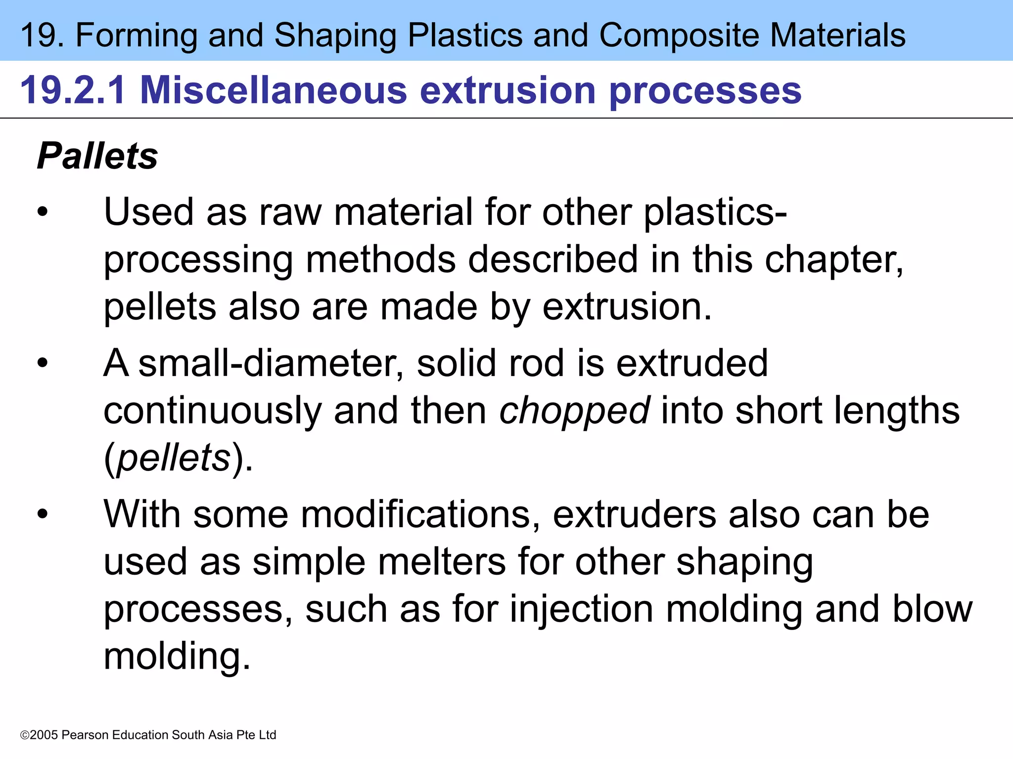 19. Forming and Shaping Plastics and Composite Materials
2005 Pearson Education South Asia Pte Ltd
19.2.1 Miscellaneous extrusion processes
Pallets
• Used as raw material for other plastics-
processing methods described in this chapter,
pellets also are made by extrusion.
• A small-diameter, solid rod is extruded
continuously and then chopped into short lengths
(pellets).
• With some modifications, extruders also can be
used as simple melters for other shaping
processes, such as for injection molding and blow
molding.
 