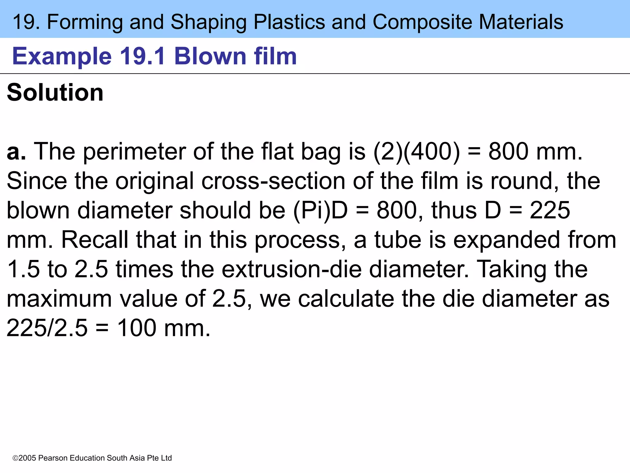 19. Forming and Shaping Plastics and Composite Materials
2005 Pearson Education South Asia Pte Ltd
Example 19.1 Blown film
Solution
a. The perimeter of the flat bag is (2)(400) = 800 mm.
Since the original cross-section of the film is round, the
blown diameter should be (Pi)D = 800, thus D = 225
mm. Recall that in this process, a tube is expanded from
1.5 to 2.5 times the extrusion-die diameter. Taking the
maximum value of 2.5, we calculate the die diameter as
225/2.5 = 100 mm.
 