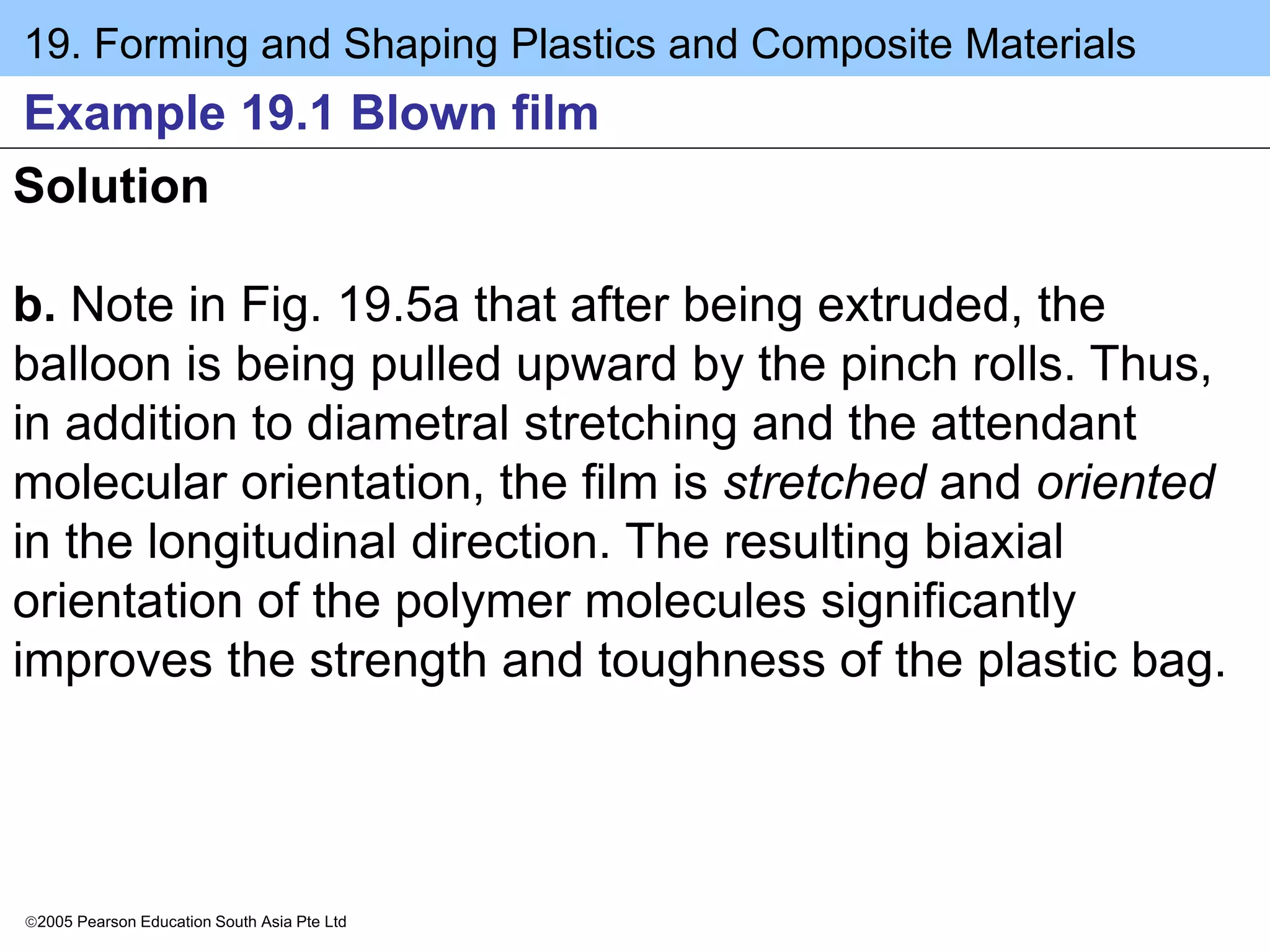 19. Forming and Shaping Plastics and Composite Materials
2005 Pearson Education South Asia Pte Ltd
Example 19.1 Blown film
Solution
b. Note in Fig. 19.5a that after being extruded, the
balloon is being pulled upward by the pinch rolls. Thus,
in addition to diametral stretching and the attendant
molecular orientation, the film is stretched and oriented
in the longitudinal direction. The resulting biaxial
orientation of the polymer molecules significantly
improves the strength and toughness of the plastic bag.
 