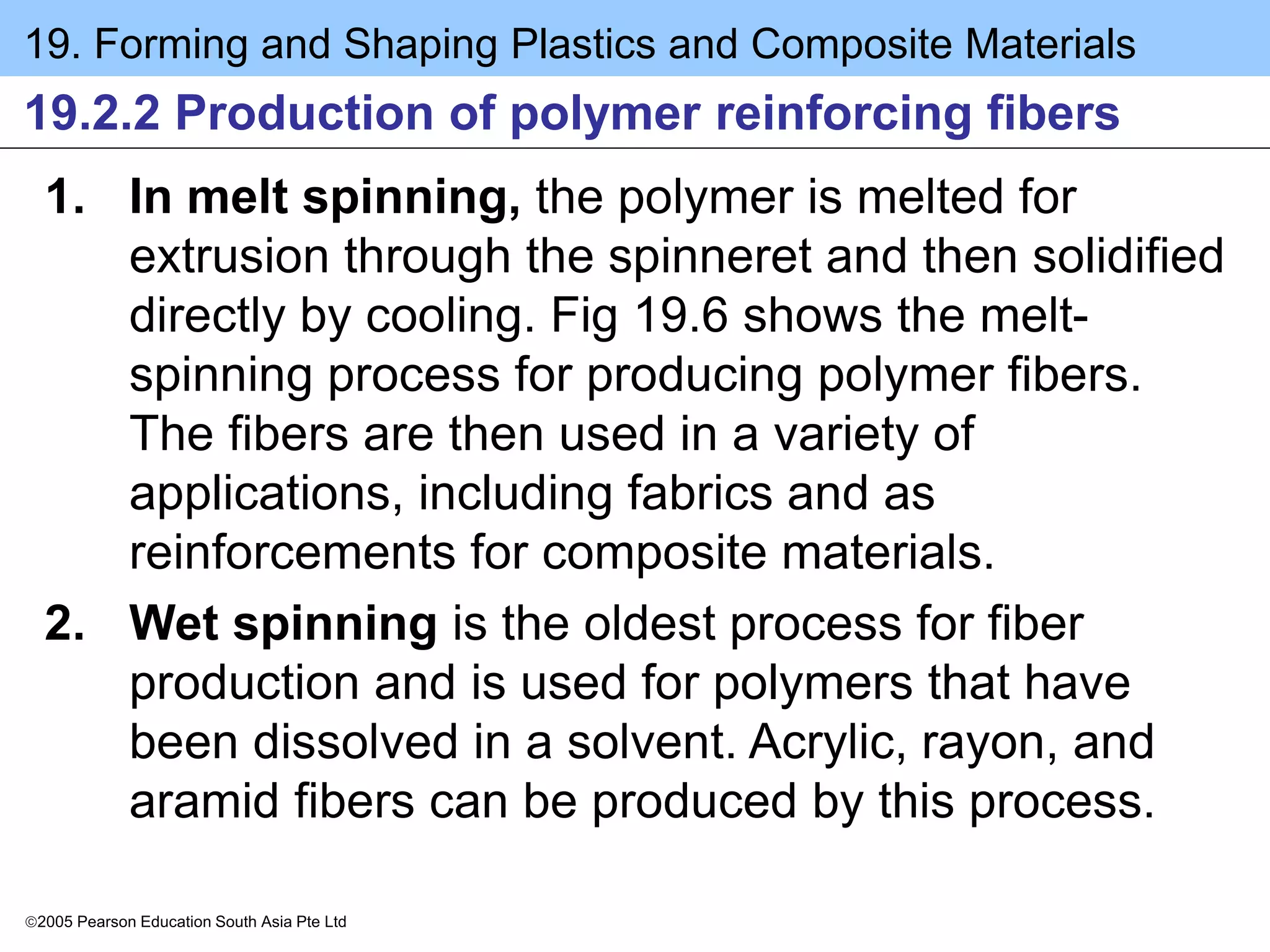 19. Forming and Shaping Plastics and Composite Materials
2005 Pearson Education South Asia Pte Ltd
19.2.2 Production of polymer reinforcing fibers
1. In melt spinning, the polymer is melted for
extrusion through the spinneret and then solidified
directly by cooling. Fig 19.6 shows the melt-
spinning process for producing polymer fibers.
The fibers are then used in a variety of
applications, including fabrics and as
reinforcements for composite materials.
2. Wet spinning is the oldest process for fiber
production and is used for polymers that have
been dissolved in a solvent. Acrylic, rayon, and
aramid fibers can be produced by this process.
 