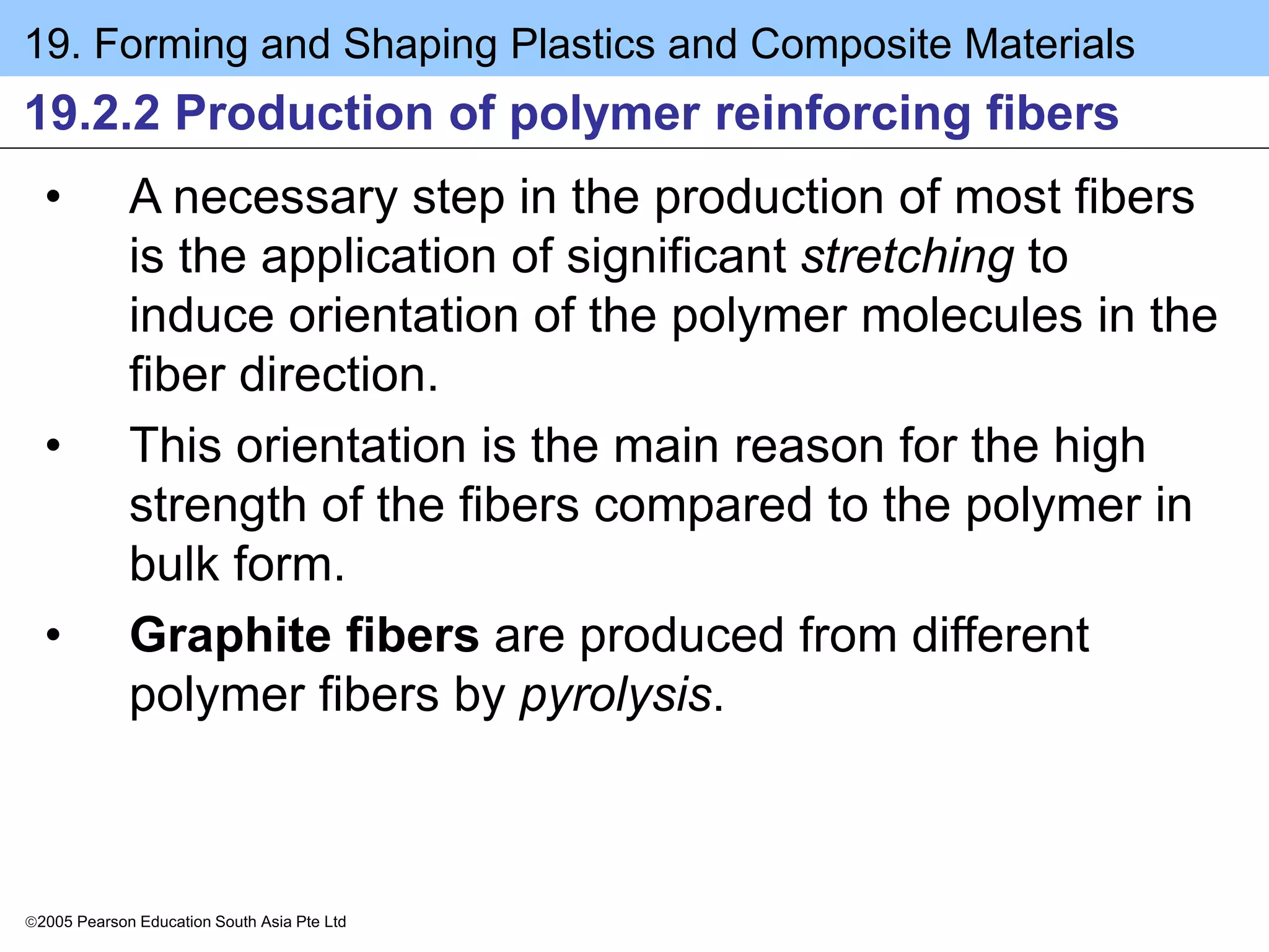 19. Forming and Shaping Plastics and Composite Materials
2005 Pearson Education South Asia Pte Ltd
19.2.2 Production of polymer reinforcing fibers
• A necessary step in the production of most fibers
is the application of significant stretching to
induce orientation of the polymer molecules in the
fiber direction.
• This orientation is the main reason for the high
strength of the fibers compared to the polymer in
bulk form.
• Graphite fibers are produced from different
polymer fibers by pyrolysis.
 