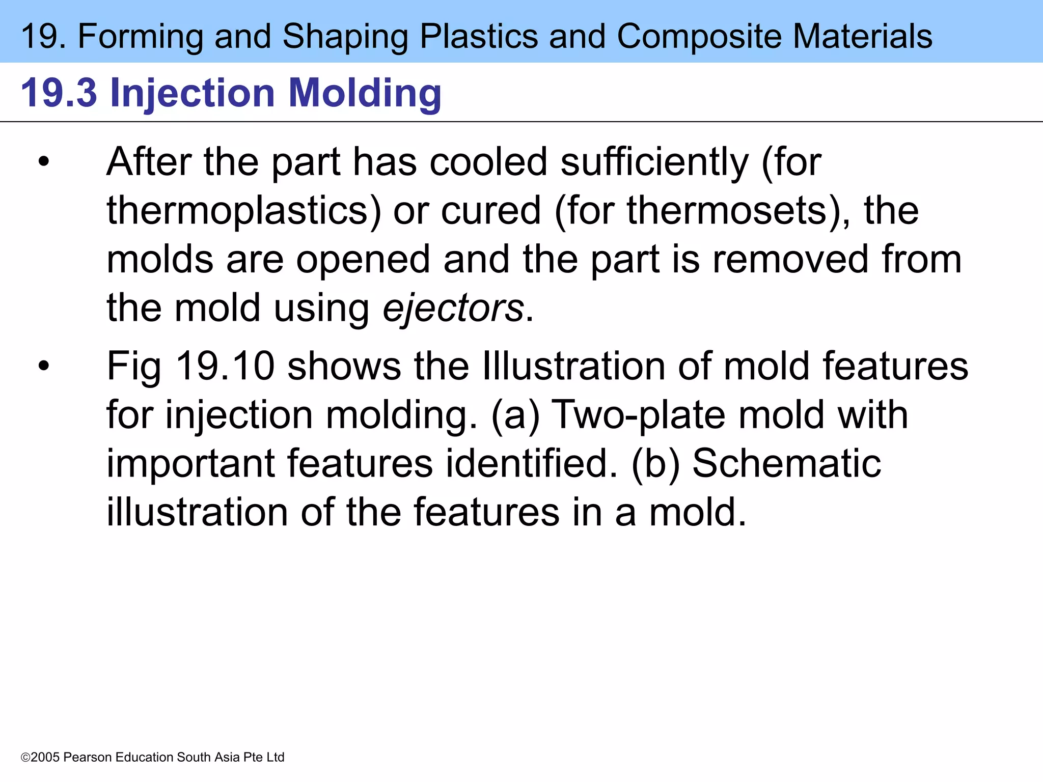 19. Forming and Shaping Plastics and Composite Materials
2005 Pearson Education South Asia Pte Ltd
19.3 Injection Molding
• After the part has cooled sufficiently (for
thermoplastics) or cured (for thermosets), the
molds are opened and the part is removed from
the mold using ejectors.
• Fig 19.10 shows the Illustration of mold features
for injection molding. (a) Two-plate mold with
important features identified. (b) Schematic
illustration of the features in a mold.
 