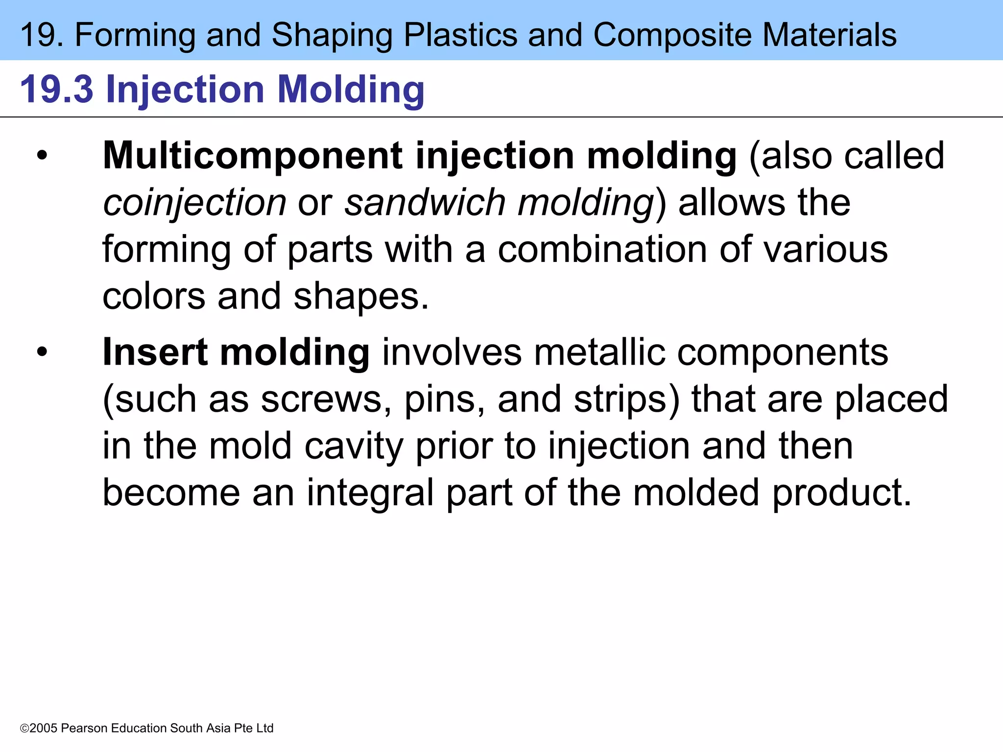 19. Forming and Shaping Plastics and Composite Materials
2005 Pearson Education South Asia Pte Ltd
19.3 Injection Molding
• Multicomponent injection molding (also called
coinjection or sandwich molding) allows the
forming of parts with a combination of various
colors and shapes.
• Insert molding involves metallic components
(such as screws, pins, and strips) that are placed
in the mold cavity prior to injection and then
become an integral part of the molded product.
 
