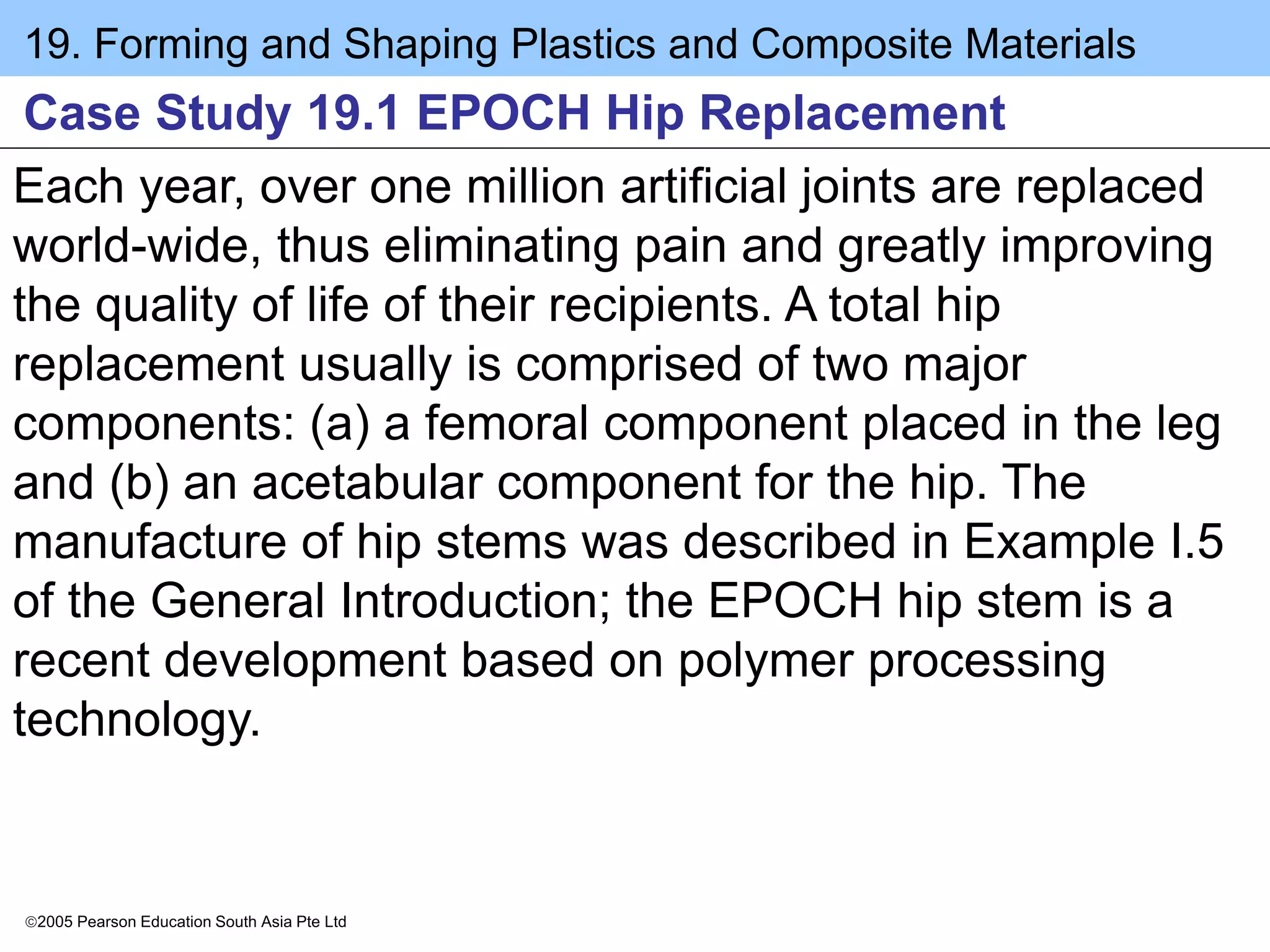 19. Forming and Shaping Plastics and Composite Materials
2005 Pearson Education South Asia Pte Ltd
Case Study 19.1 EPOCH Hip Replacement
Each year, over one million artificial joints are replaced
world-wide, thus eliminating pain and greatly improving
the quality of life of their recipients. A total hip
replacement usually is comprised of two major
components: (a) a femoral component placed in the leg
and (b) an acetabular component for the hip. The
manufacture of hip stems was described in Example I.5
of the General Introduction; the EPOCH hip stem is a
recent development based on polymer processing
technology.
 