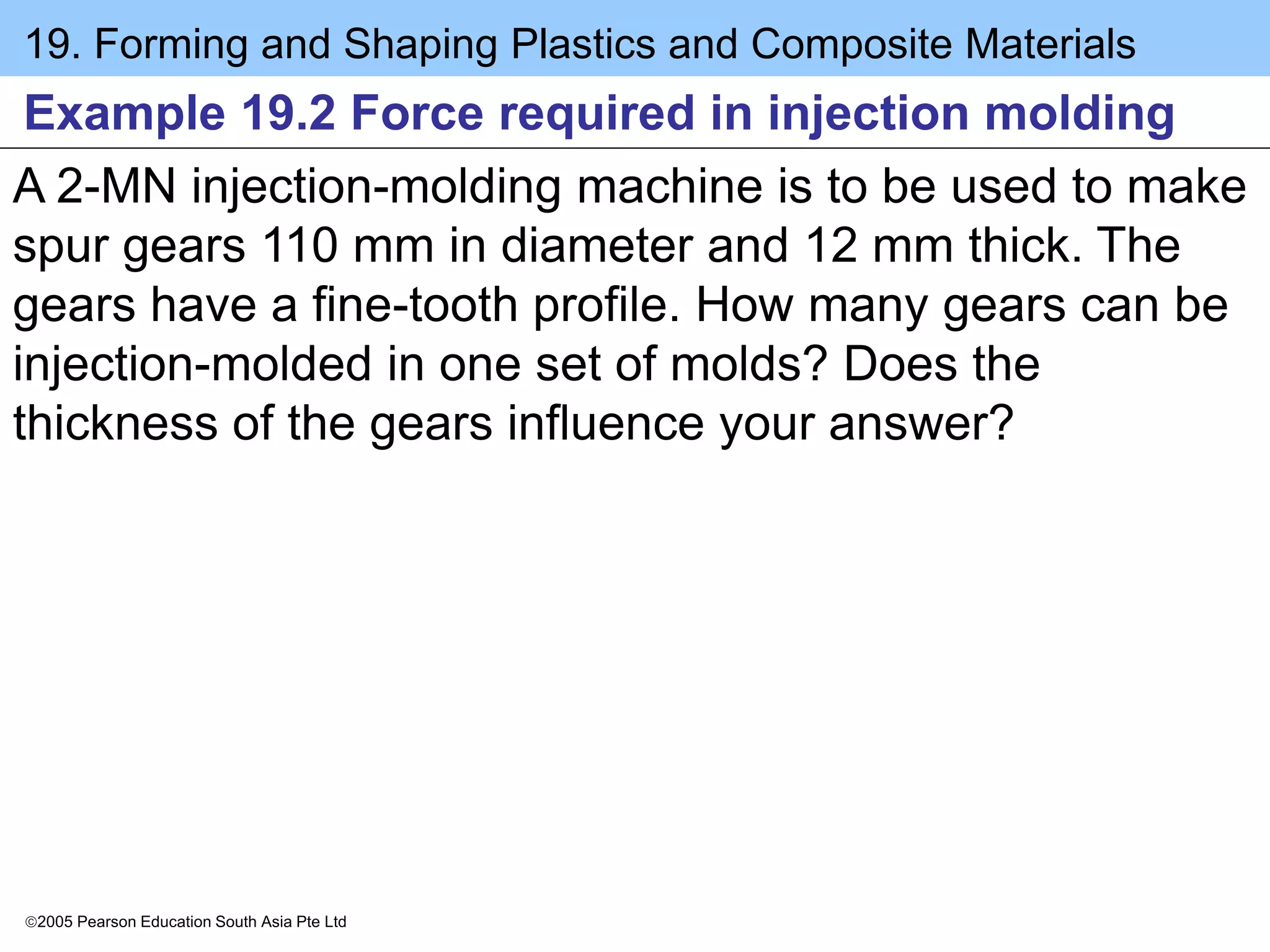 19. Forming and Shaping Plastics and Composite Materials
2005 Pearson Education South Asia Pte Ltd
Example 19.2 Force required in injection molding
A 2-MN injection-molding machine is to be used to make
spur gears 110 mm in diameter and 12 mm thick. The
gears have a fine-tooth profile. How many gears can be
injection-molded in one set of molds? Does the
thickness of the gears influence your answer?
 