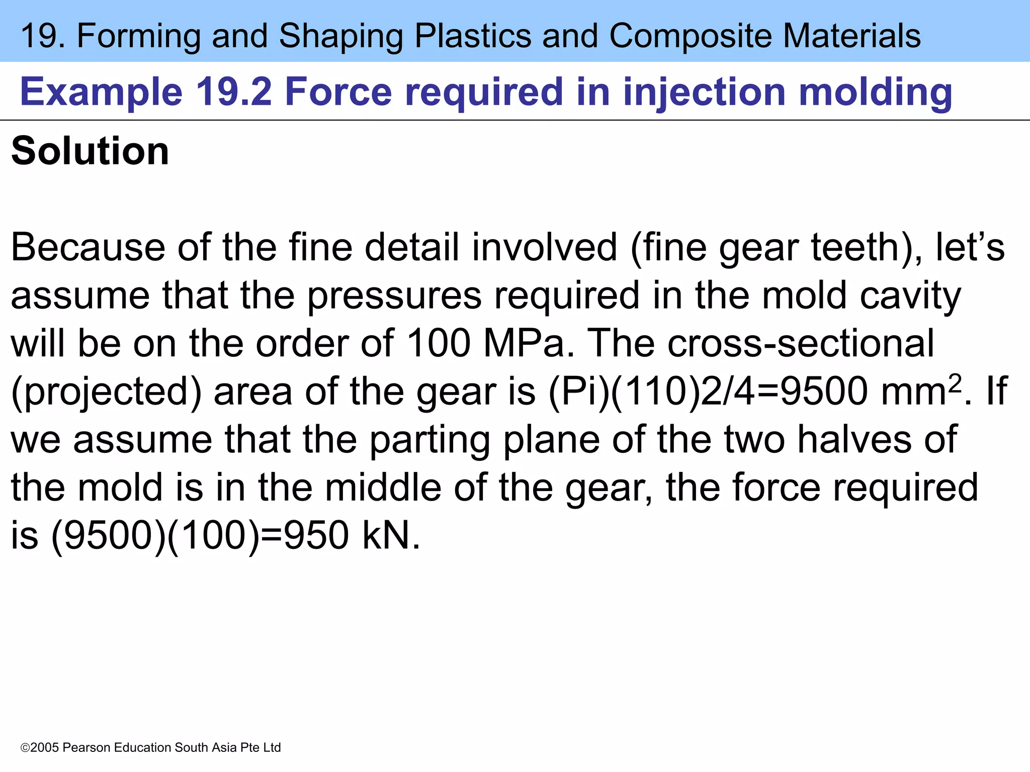 19. Forming and Shaping Plastics and Composite Materials
2005 Pearson Education South Asia Pte Ltd
Example 19.2 Force required in injection molding
Solution
Because of the fine detail involved (fine gear teeth), let’s
assume that the pressures required in the mold cavity
will be on the order of 100 MPa. The cross-sectional
(projected) area of the gear is (Pi)(110)2/4=9500 mm2. If
we assume that the parting plane of the two halves of
the mold is in the middle of the gear, the force required
is (9500)(100)=950 kN.
 