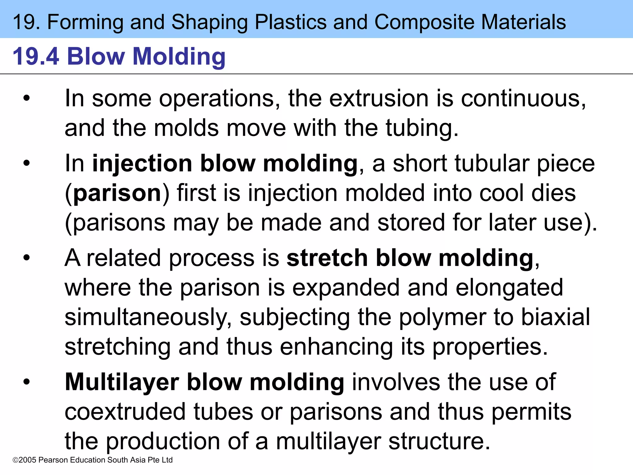19. Forming and Shaping Plastics and Composite Materials
2005 Pearson Education South Asia Pte Ltd
19.4 Blow Molding
• In some operations, the extrusion is continuous,
and the molds move with the tubing.
• In injection blow molding, a short tubular piece
(parison) first is injection molded into cool dies
(parisons may be made and stored for later use).
• A related process is stretch blow molding,
where the parison is expanded and elongated
simultaneously, subjecting the polymer to biaxial
stretching and thus enhancing its properties.
• Multilayer blow molding involves the use of
coextruded tubes or parisons and thus permits
the production of a multilayer structure.
 
