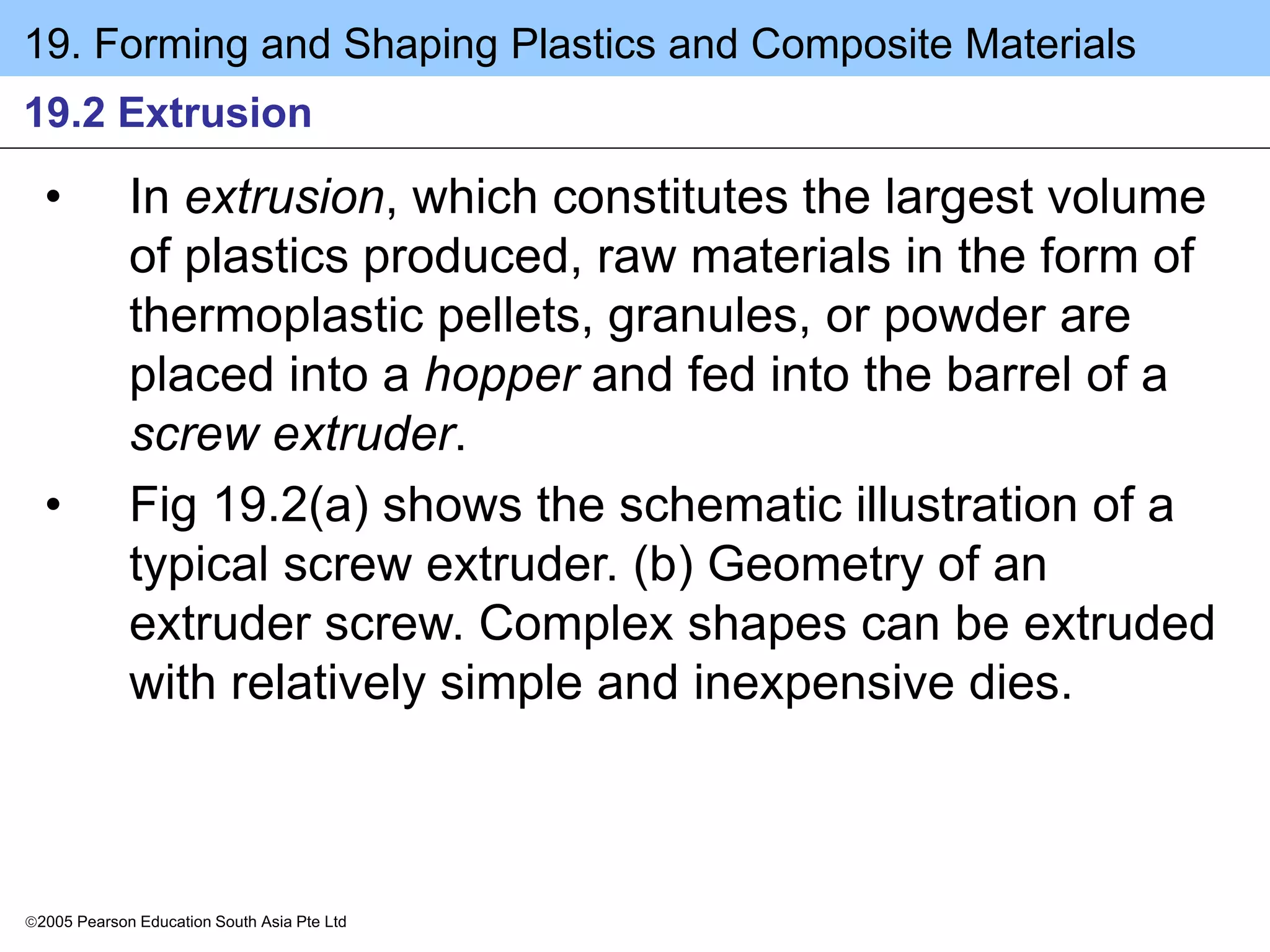 19. Forming and Shaping Plastics and Composite Materials
2005 Pearson Education South Asia Pte Ltd
19.2 Extrusion
• In extrusion, which constitutes the largest volume
of plastics produced, raw materials in the form of
thermoplastic pellets, granules, or powder are
placed into a hopper and fed into the barrel of a
screw extruder.
• Fig 19.2(a) shows the schematic illustration of a
typical screw extruder. (b) Geometry of an
extruder screw. Complex shapes can be extruded
with relatively simple and inexpensive dies.
 