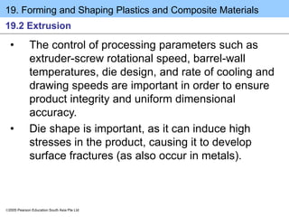 19. Forming and Shaping Plastics and Composite Materials
2005 Pearson Education South Asia Pte Ltd
19.2 Extrusion
• The control of processing parameters such as
extruder-screw rotational speed, barrel-wall
temperatures, die design, and rate of cooling and
drawing speeds are important in order to ensure
product integrity and uniform dimensional
accuracy.
• Die shape is important, as it can induce high
stresses in the product, causing it to develop
surface fractures (as also occur in metals).
 
