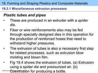 19. Forming and Shaping Plastics and Composite Materials
2005 Pearson Education South Asia Pte Ltd
19.2.1 Miscellaneous extrusion processes
Plastic tubes and pipes
• These are produced in an extruder with a spider
die.
• Fiber or wire reinforcements also may be fed
through specially designed dies in this operation for
the production of reinforced hoses that need to
withstand higher pressures.
• The extrusion of tubes is also a necessary first step
for related processes, such as extrusion blow
molding and blown film.
• Fig 19.4 shows the extrusion of tubes. (a) Extrusion
using a spider die and pressurized air. (b)
Coextrusion for producing a bottle.
 