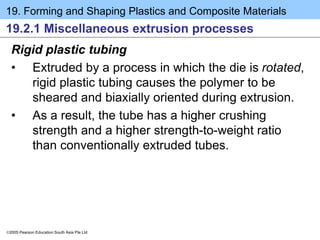 19. Forming and Shaping Plastics and Composite Materials
2005 Pearson Education South Asia Pte Ltd
19.2.1 Miscellaneous extrusion processes
Rigid plastic tubing
• Extruded by a process in which the die is rotated,
rigid plastic tubing causes the polymer to be
sheared and biaxially oriented during extrusion.
• As a result, the tube has a higher crushing
strength and a higher strength-to-weight ratio
than conventionally extruded tubes.
 