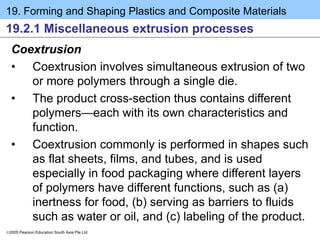 19. Forming and Shaping Plastics and Composite Materials
2005 Pearson Education South Asia Pte Ltd
19.2.1 Miscellaneous extrusion processes
Coextrusion
• Coextrusion involves simultaneous extrusion of two
or more polymers through a single die.
• The product cross-section thus contains different
polymers—each with its own characteristics and
function.
• Coextrusion commonly is performed in shapes such
as flat sheets, films, and tubes, and is used
especially in food packaging where different layers
of polymers have different functions, such as (a)
inertness for food, (b) serving as barriers to fluids
such as water or oil, and (c) labeling of the product.
 