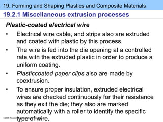 19. Forming and Shaping Plastics and Composite Materials
2005 Pearson Education South Asia Pte Ltd
19.2.1 Miscellaneous extrusion processes
Plastic-coated electrical wire
• Electrical wire cable, and strips also are extruded
and coated with plastic by this process.
• The wire is fed into the die opening at a controlled
rate with the extruded plastic in order to produce a
uniform coating.
• Plasticcoated paper clips also are made by
coextrusion.
• To ensure proper insulation, extruded electrical
wires are checked continuously for their resistance
as they exit the die; they also are marked
automatically with a roller to identify the specific
type of wire.
 