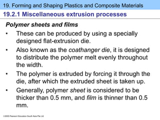 19. Forming and Shaping Plastics and Composite Materials
2005 Pearson Education South Asia Pte Ltd
19.2.1 Miscellaneous extrusion processes
Polymer sheets and films
• These can be produced by using a specially
designed flat-extrusion die.
• Also known as the coathanger die, it is designed
to distribute the polymer melt evenly throughout
the width.
• The polymer is extruded by forcing it through the
die, after which the extruded sheet is taken up.
• Generally, polymer sheet is considered to be
thicker than 0.5 mm, and film is thinner than 0.5
mm.
 