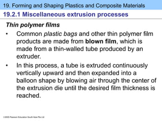 19. Forming and Shaping Plastics and Composite Materials
2005 Pearson Education South Asia Pte Ltd
19.2.1 Miscellaneous extrusion processes
Thin polymer films
• Common plastic bags and other thin polymer film
products are made from blown film, which is
made from a thin-walled tube produced by an
extruder.
• In this process, a tube is extruded continuously
vertically upward and then expanded into a
balloon shape by blowing air through the center of
the extrusion die until the desired film thickness is
reached.
 