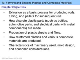 19. Forming and Shaping Plastics and Composite Materials
2005 Pearson Education South Asia Pte Ltd
Chapter Objectives
• Extrusion as a basic process for producing rods,
tubing, and pellets for subsequent use.
• How discrete plastic parts (such as bottles,
automotive parts, and electrical parts with metal
components) are made.
• Production of plastic sheets and films.
• How reinforced plastics and various composite
materials are produced.
• Characteristics of machinery used, mold design,
and economic considerations.
 