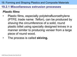 19. Forming and Shaping Plastics and Composite Materials
2005 Pearson Education South Asia Pte Ltd
19.2.1 Miscellaneous extrusion processes
Plastic films
• Plastic films, especially polytetrafluoroethylene
(PTFE; trade name: Teflon), can be produced by
shaving the circumference of a solid, round
plastic billet using specially designed knives in a
manner similar to producing veneer from a large
piece of round wood.
• The process is called skiving.
 