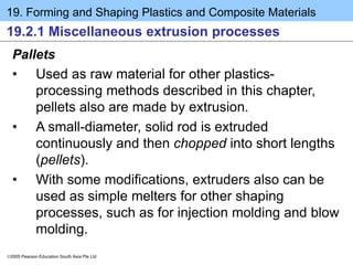 19. Forming and Shaping Plastics and Composite Materials
2005 Pearson Education South Asia Pte Ltd
19.2.1 Miscellaneous extrusion processes
Pallets
• Used as raw material for other plastics-
processing methods described in this chapter,
pellets also are made by extrusion.
• A small-diameter, solid rod is extruded
continuously and then chopped into short lengths
(pellets).
• With some modifications, extruders also can be
used as simple melters for other shaping
processes, such as for injection molding and blow
molding.
 
