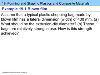 19. Forming and Shaping Plastics and Composite Materials
2005 Pearson Education South Asia Pte Ltd
Example 19.1 Blown film
Assume that a typical plastic shopping bag made by
blown film has a lateral dimension (width) of 400 mm. (a)
What should be the extrusion-die diameter? (b) These
bags are relatively strong in use. How is this strength
achieved?
 