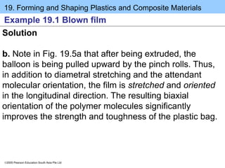 19. Forming and Shaping Plastics and Composite Materials
2005 Pearson Education South Asia Pte Ltd
Example 19.1 Blown film
Solution
b. Note in Fig. 19.5a that after being extruded, the
balloon is being pulled upward by the pinch rolls. Thus,
in addition to diametral stretching and the attendant
molecular orientation, the film is stretched and oriented
in the longitudinal direction. The resulting biaxial
orientation of the polymer molecules significantly
improves the strength and toughness of the plastic bag.
 