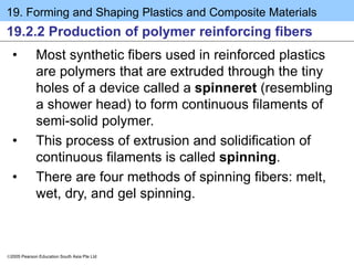 19. Forming and Shaping Plastics and Composite Materials
2005 Pearson Education South Asia Pte Ltd
19.2.2 Production of polymer reinforcing fibers
• Most synthetic fibers used in reinforced plastics
are polymers that are extruded through the tiny
holes of a device called a spinneret (resembling
a shower head) to form continuous filaments of
semi-solid polymer.
• This process of extrusion and solidification of
continuous filaments is called spinning.
• There are four methods of spinning fibers: melt,
wet, dry, and gel spinning.
 