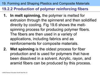 19. Forming and Shaping Plastics and Composite Materials
2005 Pearson Education South Asia Pte Ltd
19.2.2 Production of polymer reinforcing fibers
1. In melt spinning, the polymer is melted for
extrusion through the spinneret and then solidified
directly by cooling. Fig 19.6 shows the melt-
spinning process for producing polymer fibers.
The fibers are then used in a variety of
applications, including fabrics and as
reinforcements for composite materials.
2. Wet spinning is the oldest process for fiber
production and is used for polymers that have
been dissolved in a solvent. Acrylic, rayon, and
aramid fibers can be produced by this process.
 
