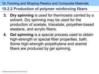 19. Forming and Shaping Plastics and Composite Materials
2005 Pearson Education South Asia Pte Ltd
19.2.2 Production of polymer reinforcing fibers
3. Dry spinning is used for thermosets carried by a
solvent. Dry spinning may be used for the
production of acetate, triacetate, polyether-based
elastane, and acrylic fibers.
4. Gel spinning is a special process used to obtain
high-strength or special fiber properties. bath.
Some high-strength polyethylene and aramid
fibers are produced by gel spinning.
 