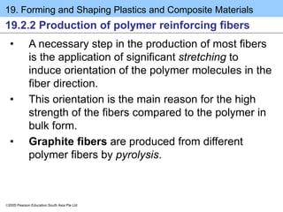 19. Forming and Shaping Plastics and Composite Materials
2005 Pearson Education South Asia Pte Ltd
19.2.2 Production of polymer reinforcing fibers
• A necessary step in the production of most fibers
is the application of significant stretching to
induce orientation of the polymer molecules in the
fiber direction.
• This orientation is the main reason for the high
strength of the fibers compared to the polymer in
bulk form.
• Graphite fibers are produced from different
polymer fibers by pyrolysis.
 
