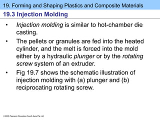 19. Forming and Shaping Plastics and Composite Materials
2005 Pearson Education South Asia Pte Ltd
19.3 Injection Molding
• Injection molding is similar to hot-chamber die
casting.
• The pellets or granules are fed into the heated
cylinder, and the melt is forced into the mold
either by a hydraulic plunger or by the rotating
screw system of an extruder.
• Fig 19.7 shows the schematic illustration of
injection molding with (a) plunger and (b)
reciprocating rotating screw.
 