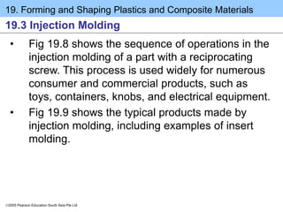 19. Forming and Shaping Plastics and Composite Materials
2005 Pearson Education South Asia Pte Ltd
19.3 Injection Molding
• Fig 19.8 shows the sequence of operations in the
injection molding of a part with a reciprocating
screw. This process is used widely for numerous
consumer and commercial products, such as
toys, containers, knobs, and electrical equipment.
• Fig 19.9 shows the typical products made by
injection molding, including examples of insert
molding.
 