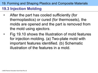 19. Forming and Shaping Plastics and Composite Materials
2005 Pearson Education South Asia Pte Ltd
19.3 Injection Molding
• After the part has cooled sufficiently (for
thermoplastics) or cured (for thermosets), the
molds are opened and the part is removed from
the mold using ejectors.
• Fig 19.10 shows the Illustration of mold features
for injection molding. (a) Two-plate mold with
important features identified. (b) Schematic
illustration of the features in a mold.
 