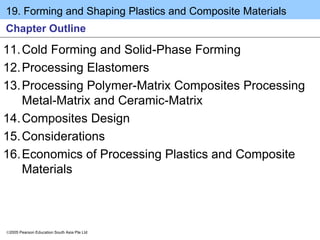 19. Forming and Shaping Plastics and Composite Materials
2005 Pearson Education South Asia Pte Ltd
Chapter Outline
11.Cold Forming and Solid-Phase Forming
12.Processing Elastomers
13.Processing Polymer-Matrix Composites Processing
Metal-Matrix and Ceramic-Matrix
14.Composites Design
15.Considerations
16.Economics of Processing Plastics and Composite
Materials
 