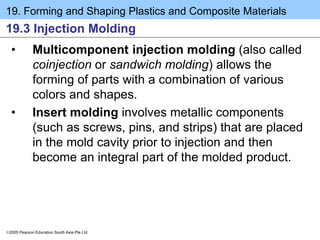 19. Forming and Shaping Plastics and Composite Materials
2005 Pearson Education South Asia Pte Ltd
19.3 Injection Molding
• Multicomponent injection molding (also called
coinjection or sandwich molding) allows the
forming of parts with a combination of various
colors and shapes.
• Insert molding involves metallic components
(such as screws, pins, and strips) that are placed
in the mold cavity prior to injection and then
become an integral part of the molded product.
 